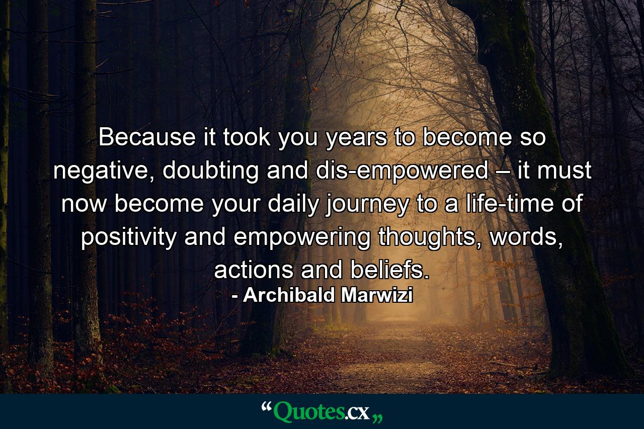 Because it took you years to become so negative, doubting and dis-empowered – it must now become your daily journey to a life-time of positivity and empowering thoughts, words, actions and beliefs. - Quote by Archibald Marwizi