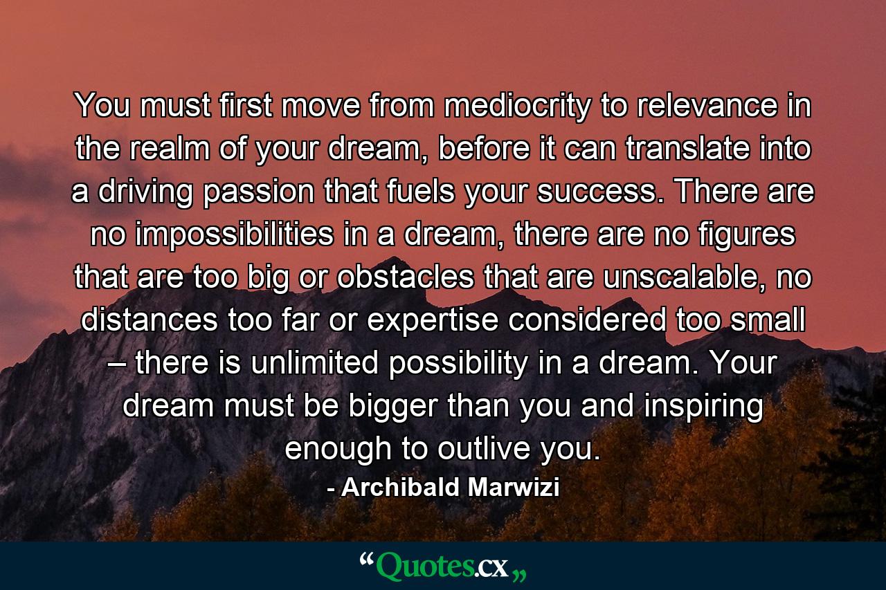 You must first move from mediocrity to relevance in the realm of your dream, before it can translate into a driving passion that fuels your success. There are no impossibilities in a dream, there are no figures that are too big or obstacles that are unscalable, no distances too far or expertise considered too small – there is unlimited possibility in a dream. Your dream must be bigger than you and inspiring enough to outlive you. - Quote by Archibald Marwizi