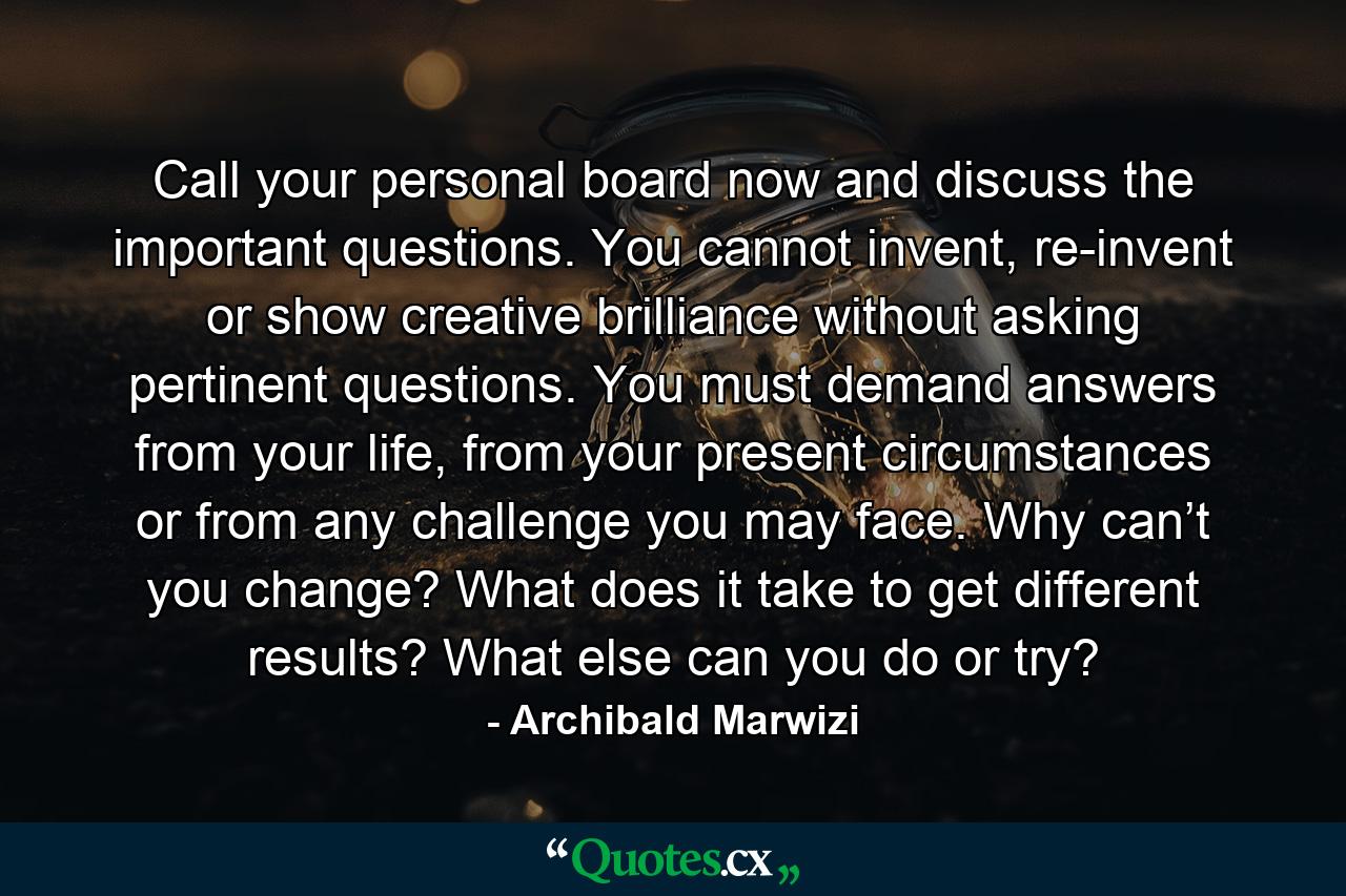 Call your personal board now and discuss the important questions. You cannot invent, re-invent or show creative brilliance without asking pertinent questions. You must demand answers from your life, from your present circumstances or from any challenge you may face. Why can’t you change? What does it take to get different results? What else can you do or try? - Quote by Archibald Marwizi