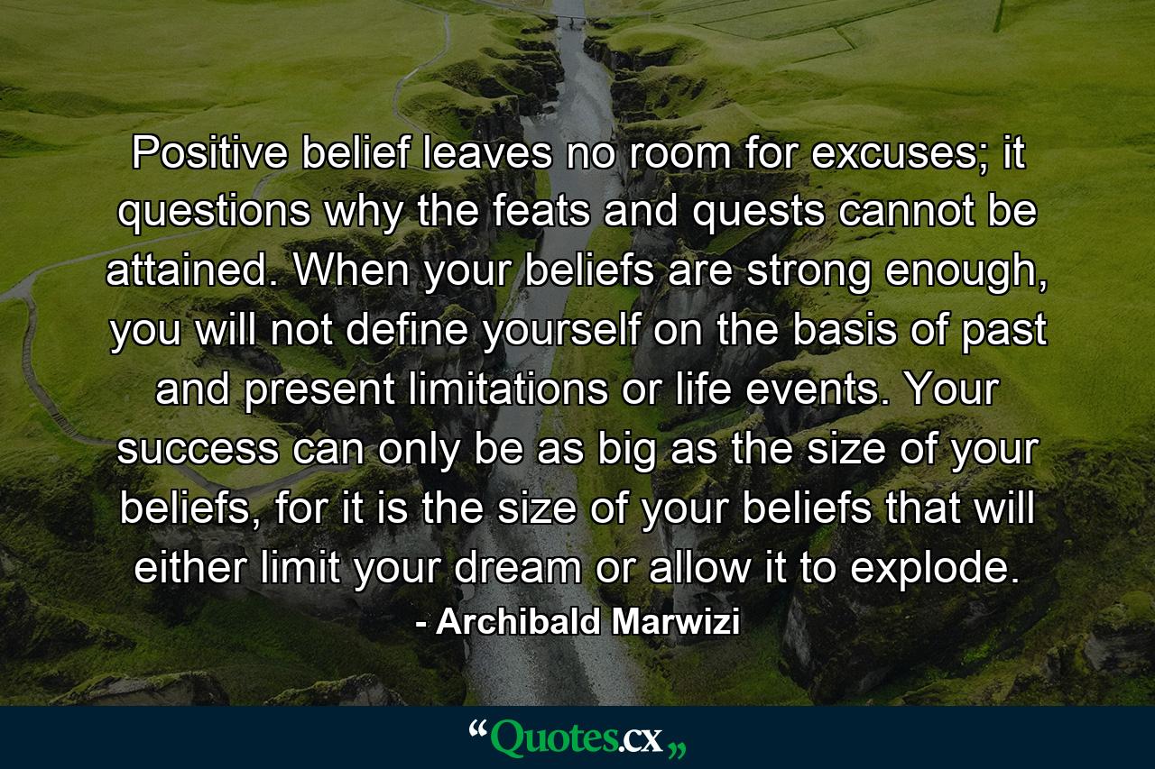 Positive belief leaves no room for excuses; it questions why the feats and quests cannot be attained. When your beliefs are strong enough, you will not define yourself on the basis of past and present limitations or life events. Your success can only be as big as the size of your beliefs, for it is the size of your beliefs that will either limit your dream or allow it to explode. - Quote by Archibald Marwizi