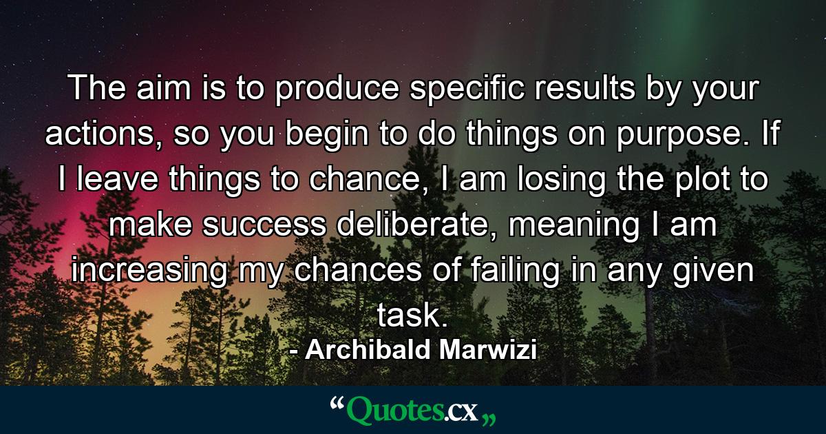 The aim is to produce specific results by your actions, so you begin to do things on purpose. If I leave things to chance, I am losing the plot to make success deliberate, meaning I am increasing my chances of failing in any given task. - Quote by Archibald Marwizi