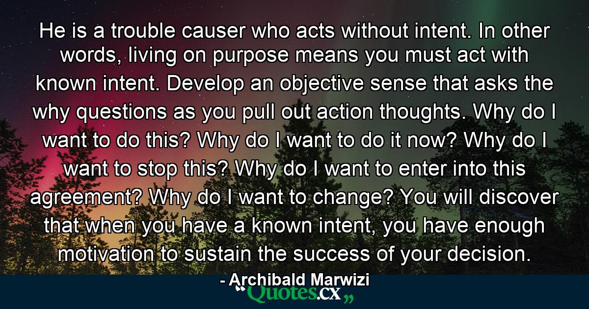 He is a trouble causer who acts without intent. In other words, living on purpose means you must act with known intent. Develop an objective sense that asks the why questions as you pull out action thoughts. Why do I want to do this? Why do I want to do it now? Why do I want to stop this? Why do I want to enter into this agreement? Why do I want to change? You will discover that when you have a known intent, you have enough motivation to sustain the success of your decision. - Quote by Archibald Marwizi