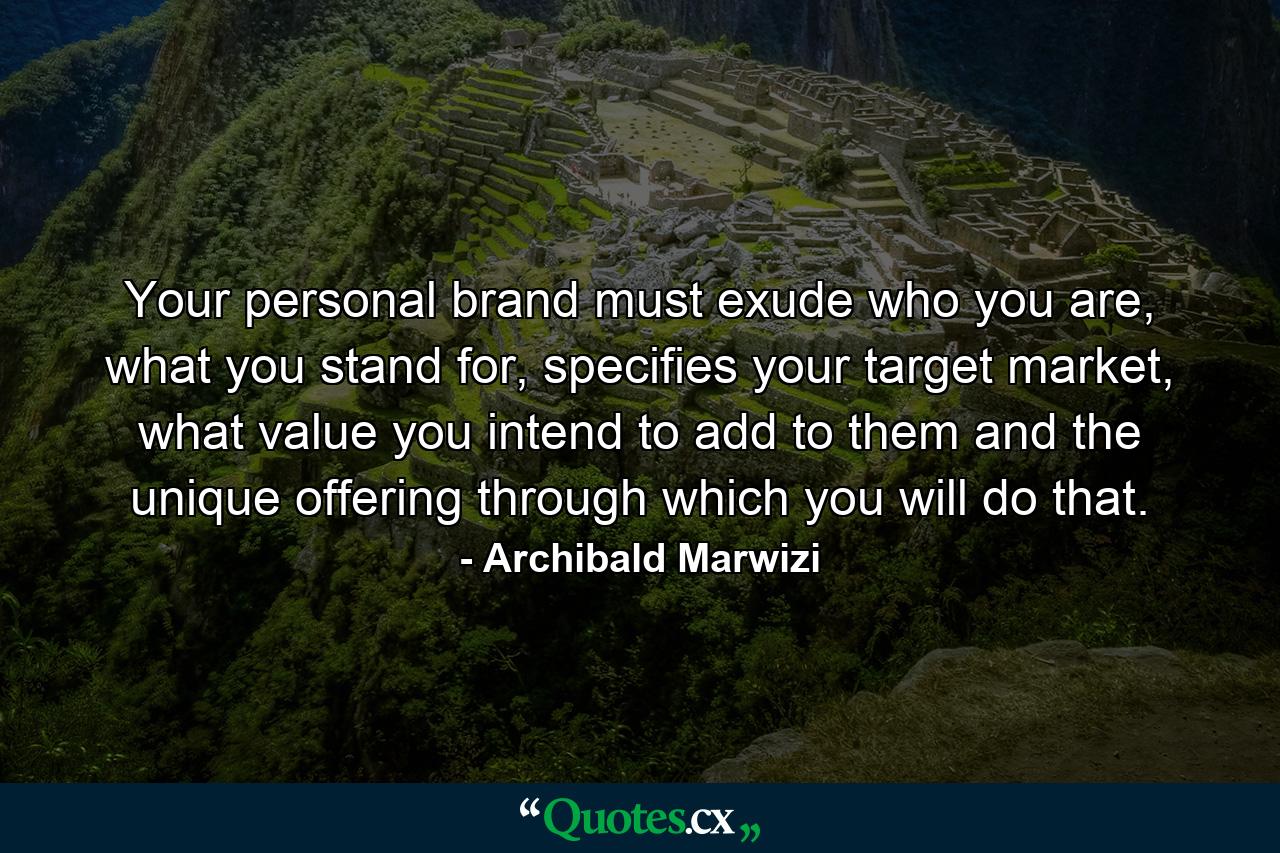 Your personal brand must exude who you are, what you stand for, specifies your target market, what value you intend to add to them and the unique offering through which you will do that. - Quote by Archibald Marwizi