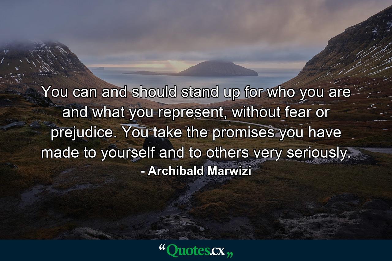 You can and should stand up for who you are and what you represent, without fear or prejudice. You take the promises you have made to yourself and to others very seriously. - Quote by Archibald Marwizi