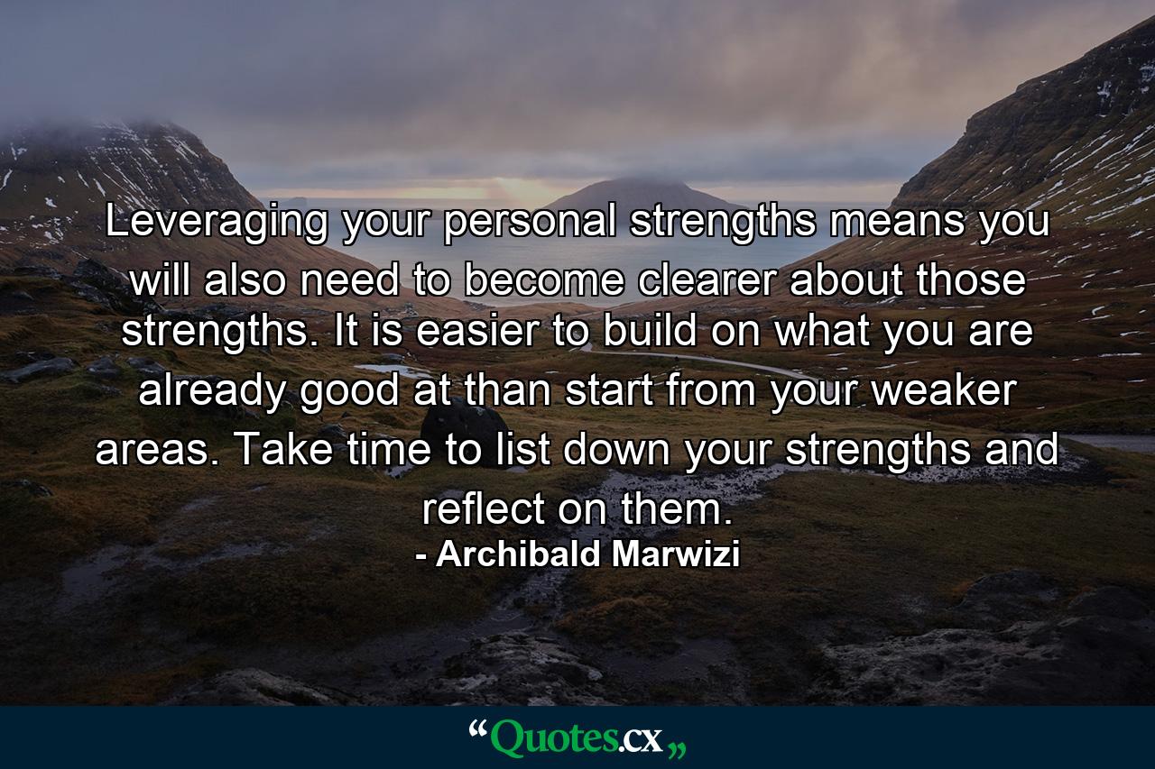 Leveraging your personal strengths means you will also need to become clearer about those strengths. It is easier to build on what you are already good at than start from your weaker areas. Take time to list down your strengths and reflect on them. - Quote by Archibald Marwizi