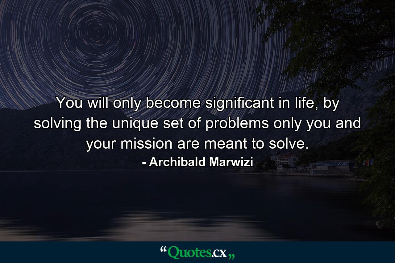 You will only become significant in life, by solving the unique set of problems only you and your mission are meant to solve. - Quote by Archibald Marwizi