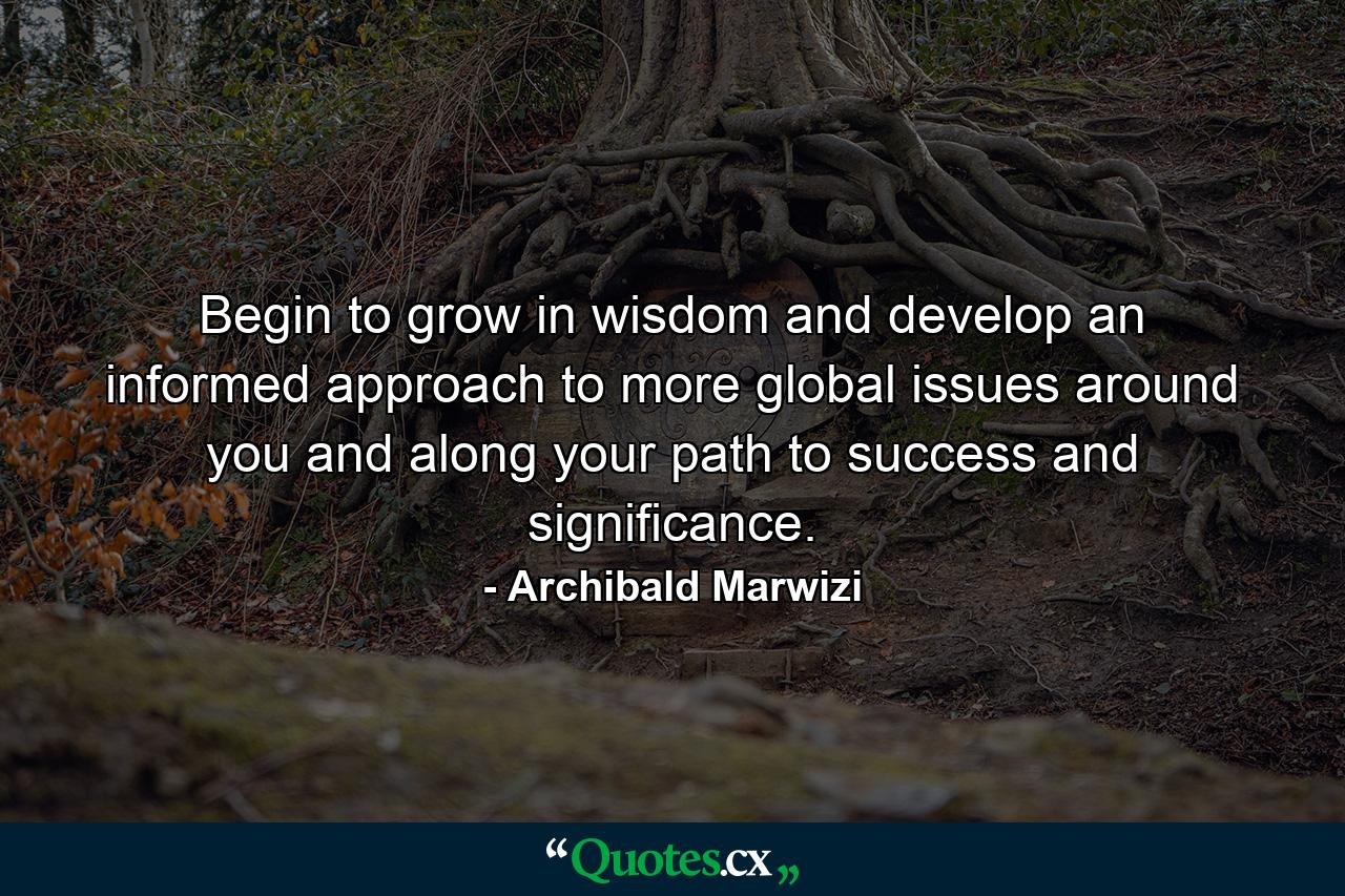 Begin to grow in wisdom and develop an informed approach to more global issues around you and along your path to success and significance. - Quote by Archibald Marwizi