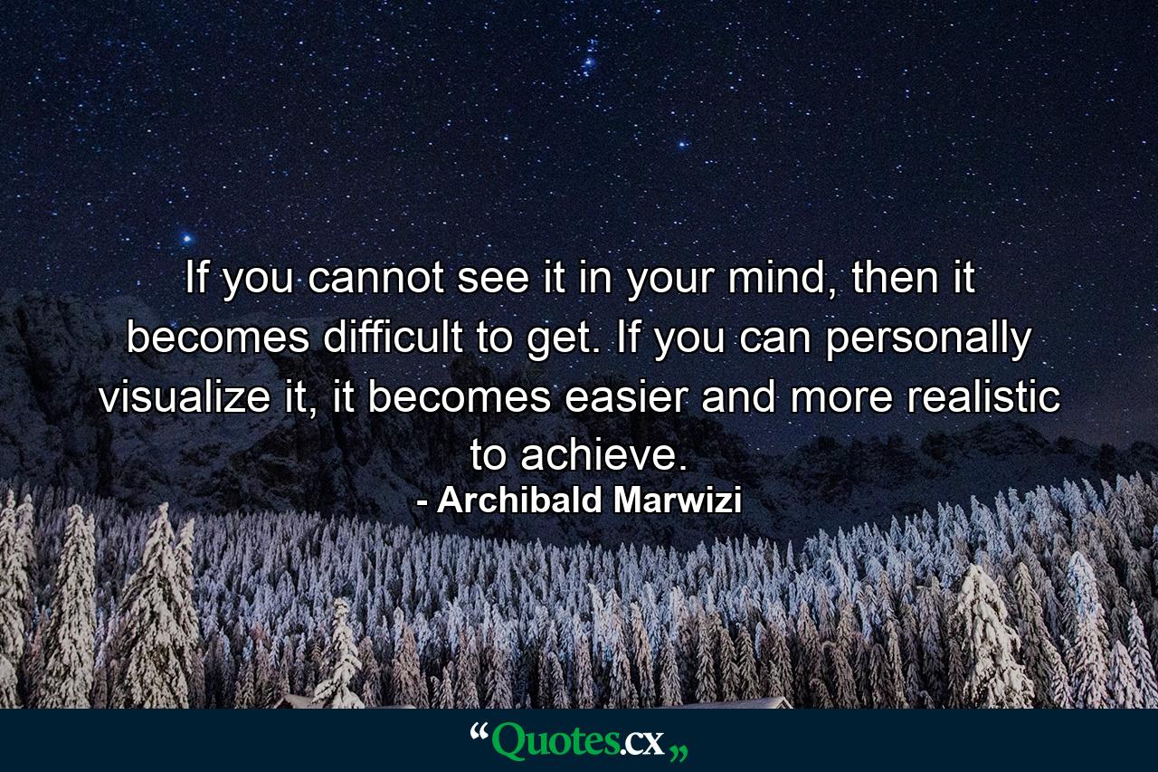 If you cannot see it in your mind, then it becomes difficult to get. If you can personally visualize it, it becomes easier and more realistic to achieve. - Quote by Archibald Marwizi