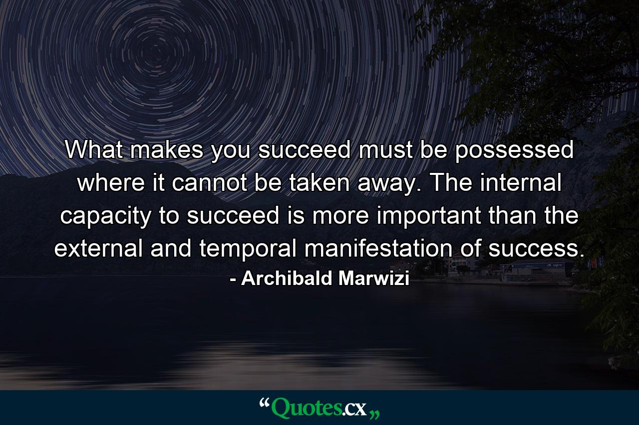 What makes you succeed must be possessed where it cannot be taken away. The internal capacity to succeed is more important than the external and temporal manifestation of success. - Quote by Archibald Marwizi