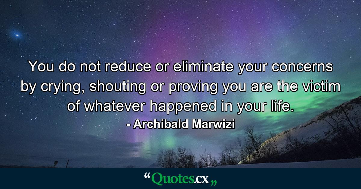 You do not reduce or eliminate your concerns by crying, shouting or proving you are the victim of whatever happened in your life. - Quote by Archibald Marwizi