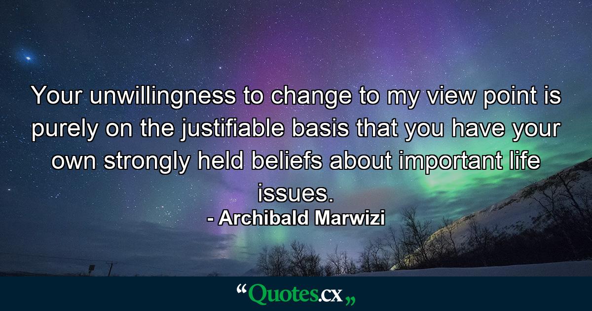 Your unwillingness to change to my view point is purely on the justifiable basis that you have your own strongly held beliefs about important life issues. - Quote by Archibald Marwizi