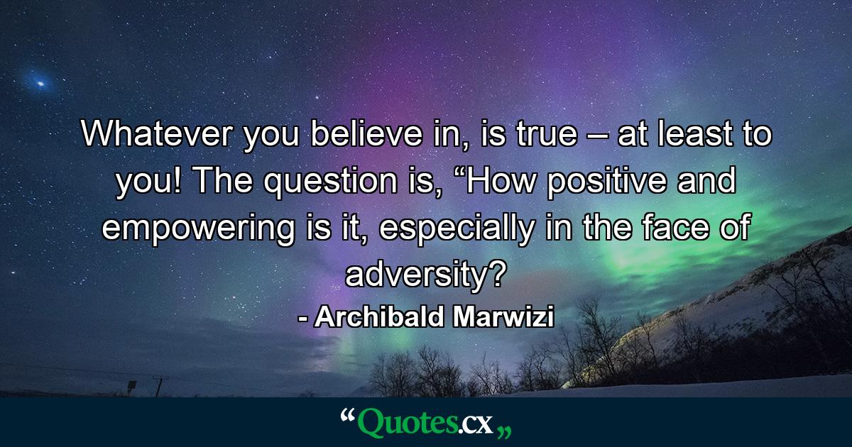 Whatever you believe in, is true – at least to you! The question is, “How positive and empowering is it, especially in the face of adversity? - Quote by Archibald Marwizi