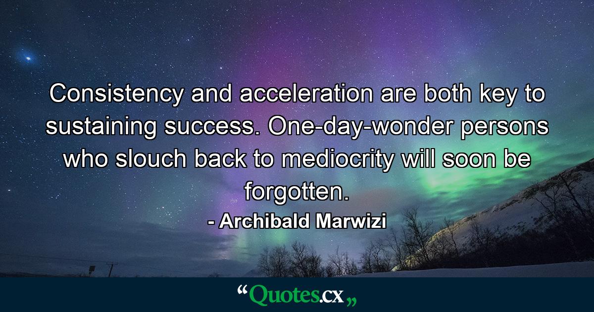 Consistency and acceleration are both key to sustaining success. One-day-wonder persons who slouch back to mediocrity will soon be forgotten. - Quote by Archibald Marwizi