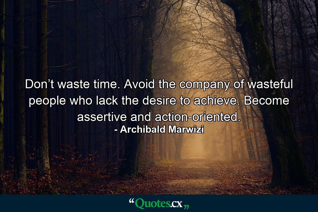 Don’t waste time. Avoid the company of wasteful people who lack the desire to achieve. Become assertive and action-oriented. - Quote by Archibald Marwizi