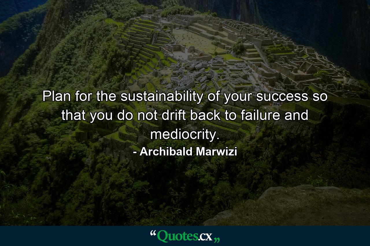 Plan for the sustainability of your success so that you do not drift back to failure and mediocrity. - Quote by Archibald Marwizi