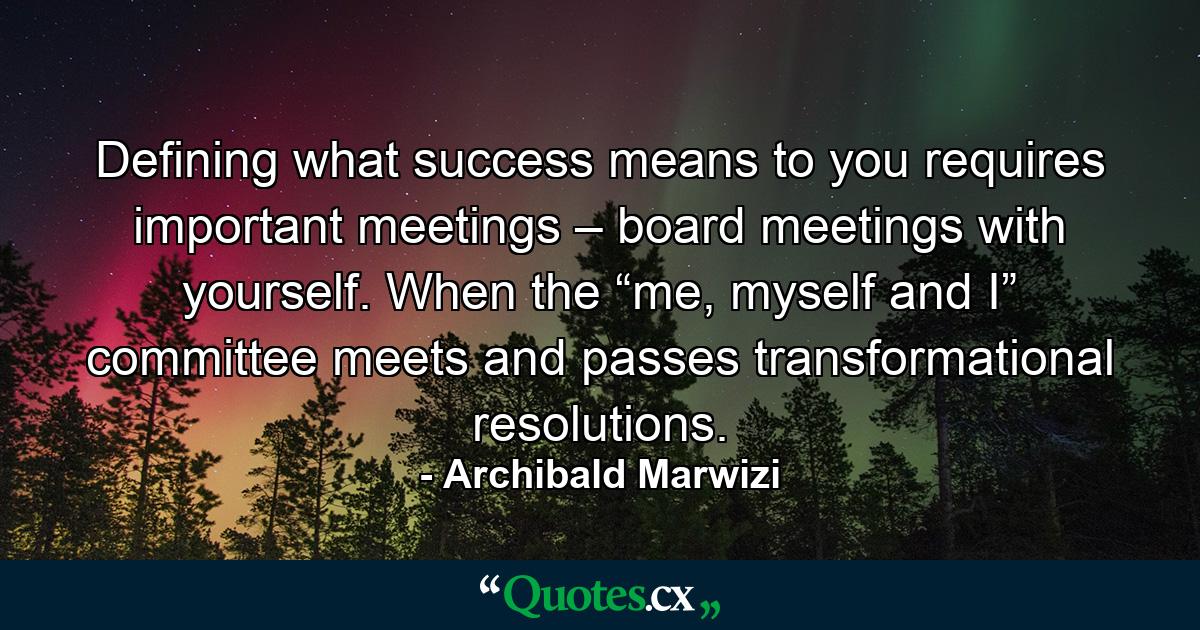 Defining what success means to you requires important meetings – board meetings with yourself. When the “me, myself and I” committee meets and passes transformational resolutions. - Quote by Archibald Marwizi