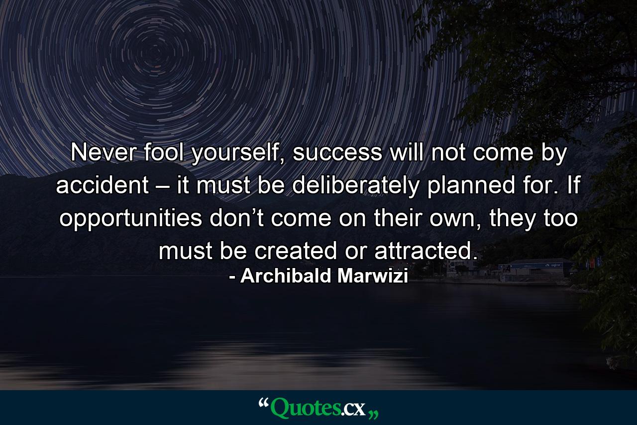 Never fool yourself, success will not come by accident – it must be deliberately planned for. If opportunities don’t come on their own, they too must be created or attracted. - Quote by Archibald Marwizi