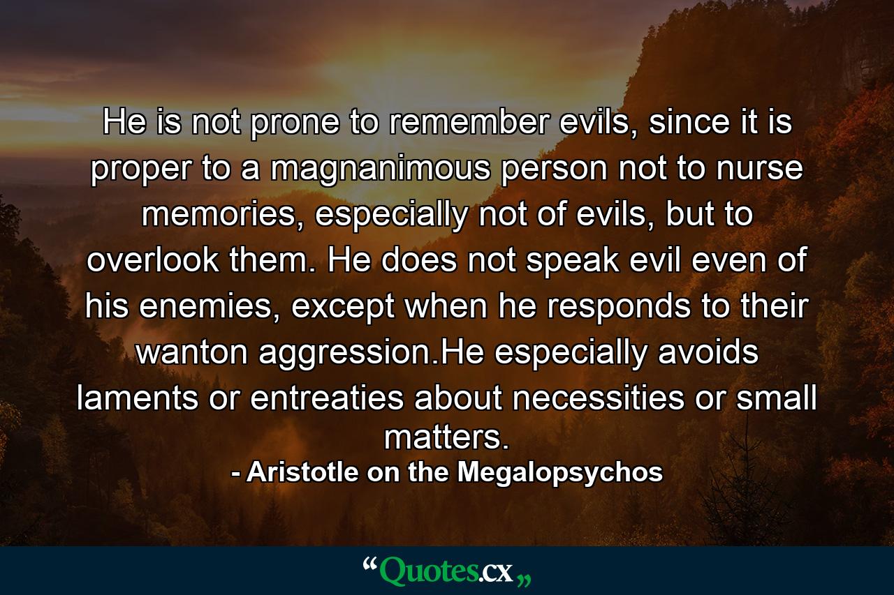 He is not prone to remember evils, since it is proper to a magnanimous person not to nurse memories, especially not of evils, but to overlook them. He does not speak evil even of his enemies, except when he responds to their wanton aggression.He especially avoids laments or entreaties about necessities or small matters. - Quote by Aristotle on the Megalopsychos