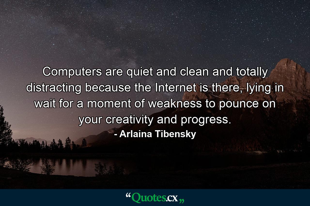 Computers are quiet and clean and totally distracting because the Internet is there, lying in wait for a moment of weakness to pounce on your creativity and progress. - Quote by Arlaina Tibensky