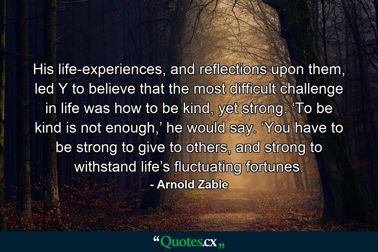 His life-experiences, and reflections upon them, led Y to believe that the most difficult challenge in life was how to be kind, yet strong. ‘To be kind is not enough,’ he would say. ‘You have to be strong to give to others, and strong to withstand life’s fluctuating fortunes. - Quote by Arnold Zable