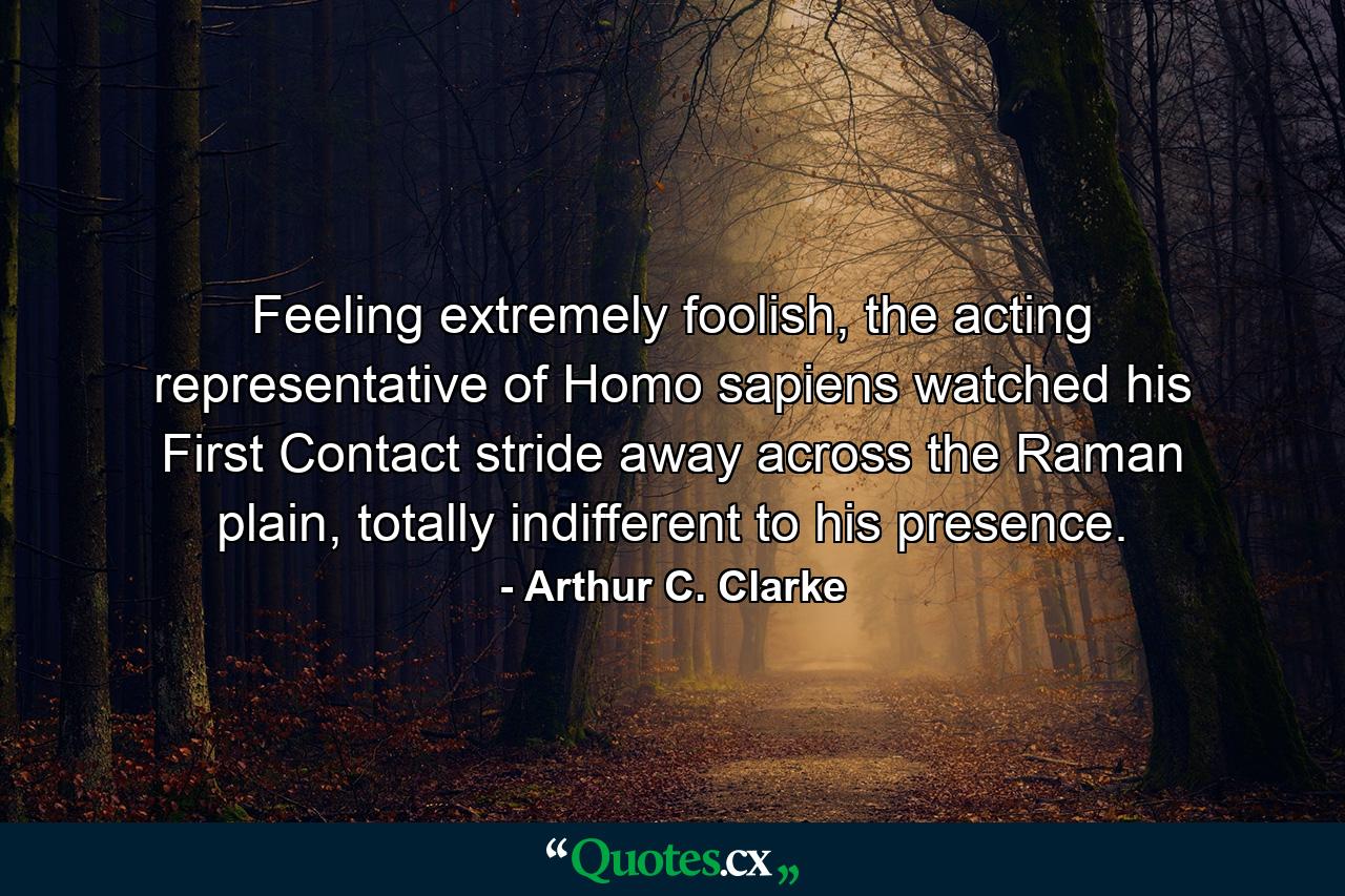 Feeling extremely foolish, the acting representative of Homo sapiens watched his First Contact stride away across the Raman plain, totally indifferent to his presence. - Quote by Arthur C. Clarke