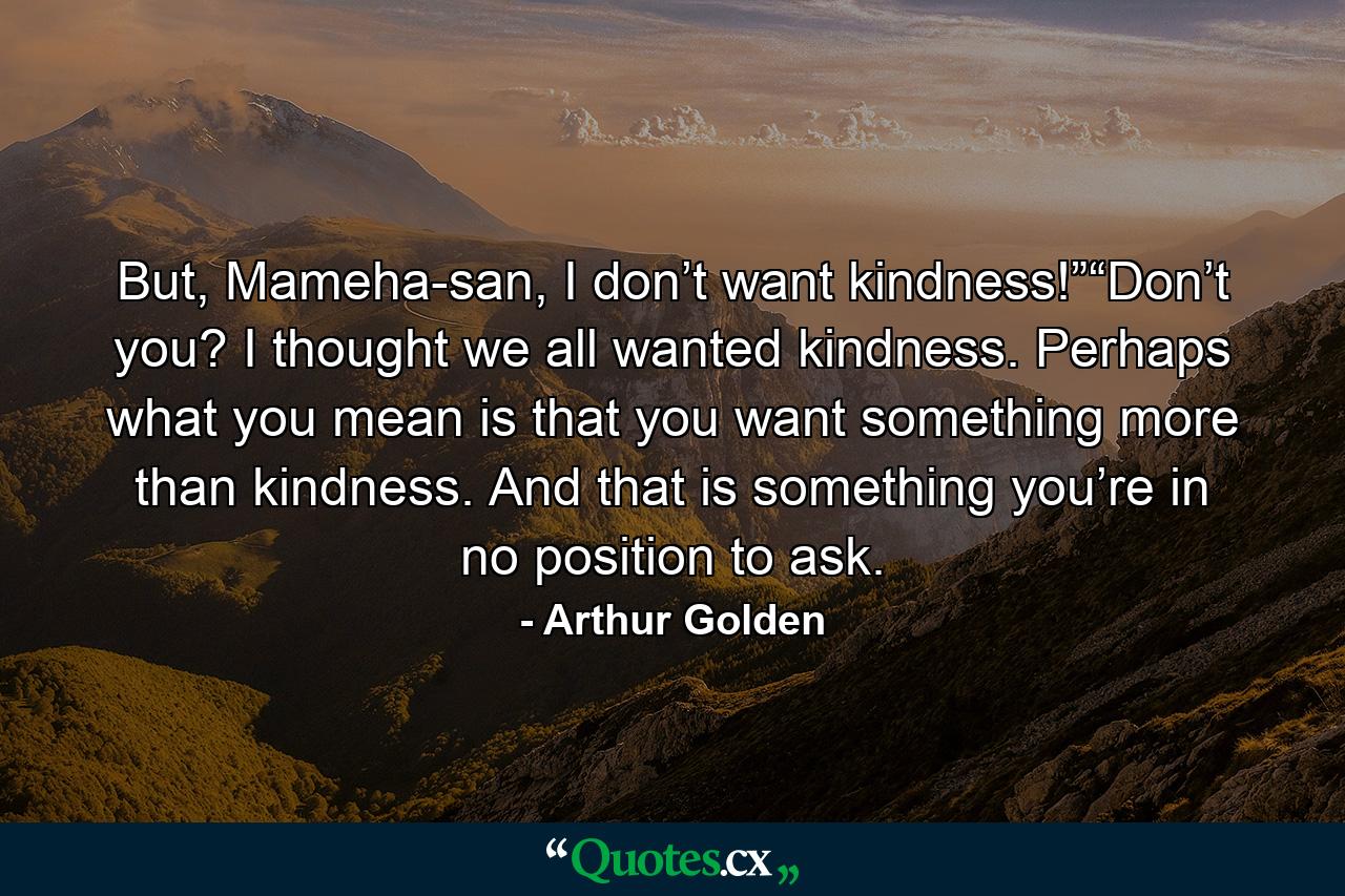 But, Mameha-san, I don’t want kindness!”“Don’t you? I thought we all wanted kindness. Perhaps what you mean is that you want something more than kindness. And that is something you’re in no position to ask. - Quote by Arthur Golden