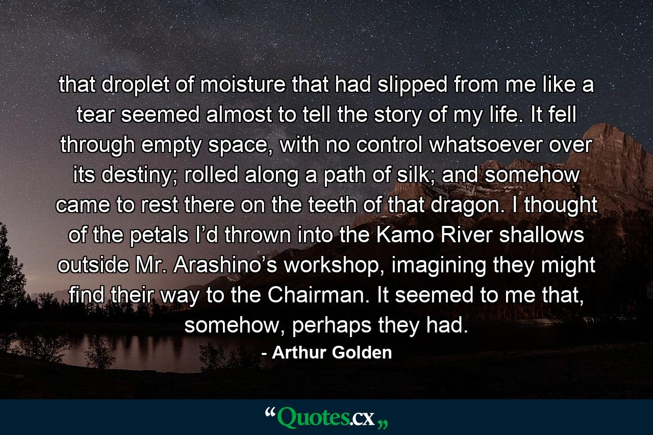 that droplet of moisture that had slipped from me like a tear seemed almost to tell the story of my life. It fell through empty space, with no control whatsoever over its destiny; rolled along a path of silk; and somehow came to rest there on the teeth of that dragon. I thought of the petals I’d thrown into the Kamo River shallows outside Mr. Arashino’s workshop, imagining they might find their way to the Chairman. It seemed to me that, somehow, perhaps they had. - Quote by Arthur Golden