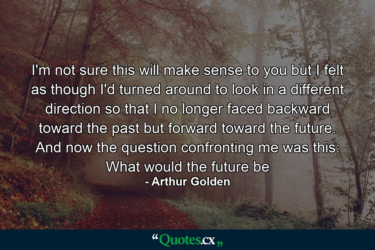 I'm not sure this will make sense to you but I felt as though I'd turned around to look in a different direction so that I no longer faced backward toward the past but forward toward the future. And now the question confronting me was this: What would the future be - Quote by Arthur Golden