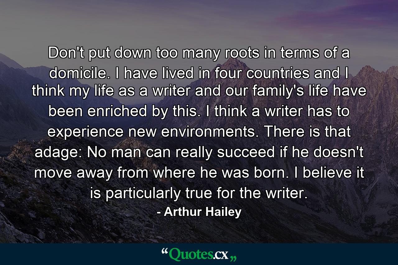 Don't put down too many roots in terms of a domicile. I have lived in four countries and I think my life as a writer and our family's life have been enriched by this. I think a writer has to experience new environments. There is that adage: No man can really succeed if he doesn't move away from where he was born. I believe it is particularly true for the writer. - Quote by Arthur Hailey