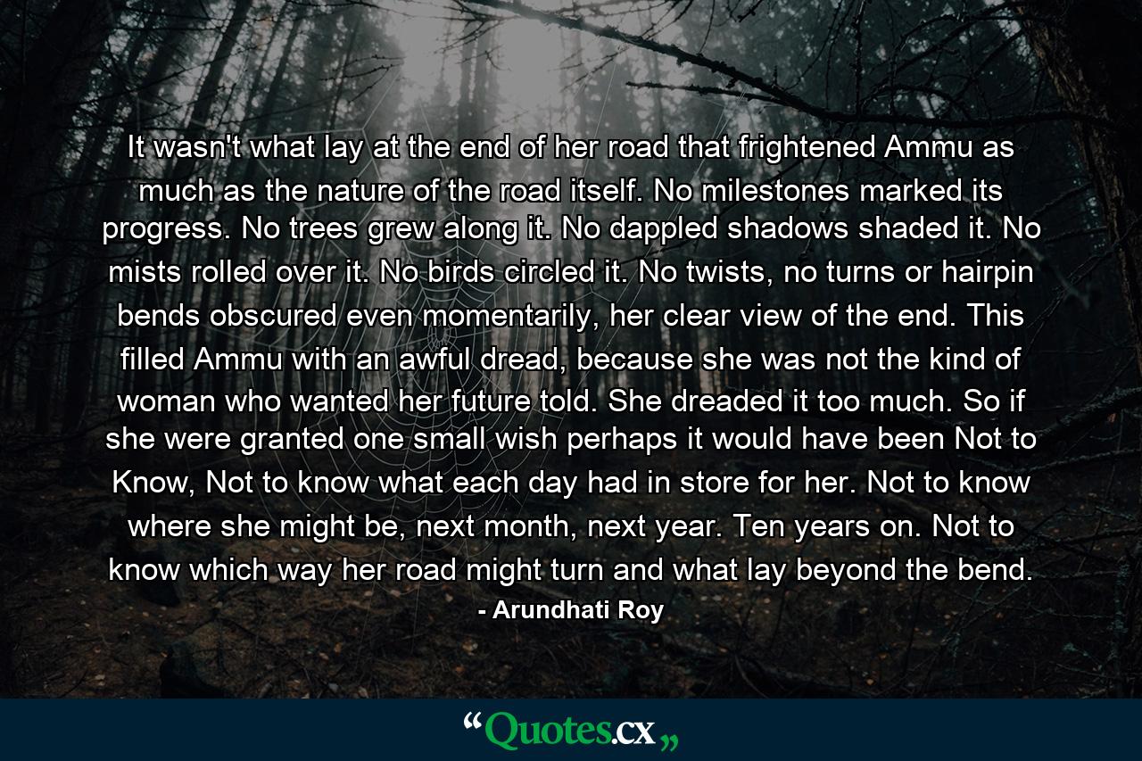 It wasn't what lay at the end of her road that frightened Ammu as much as the nature of the road itself. No milestones marked its progress. No trees grew along it. No dappled shadows shaded it. No mists rolled over it. No birds circled it. No twists, no turns or hairpin bends obscured even momentarily, her clear view of the end. This filled Ammu with an awful dread, because she was not the kind of woman who wanted her future told. She dreaded it too much. So if she were granted one small wish perhaps it would have been Not to Know, Not to know what each day had in store for her. Not to know where she might be, next month, next year. Ten years on. Not to know which way her road might turn and what lay beyond the bend. - Quote by Arundhati Roy