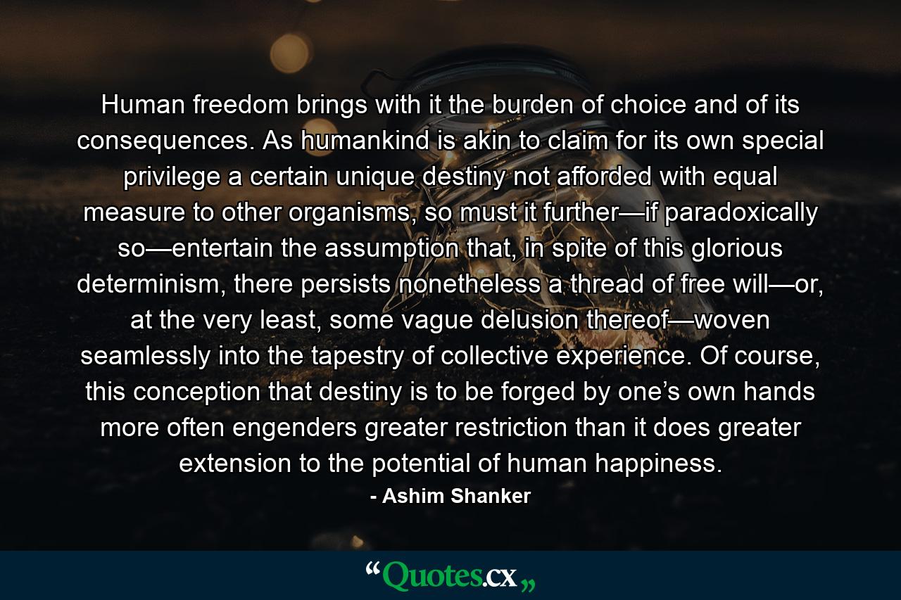 Human freedom brings with it the burden of choice and of its consequences. As humankind is akin to claim for its own special privilege a certain unique destiny not afforded with equal measure to other organisms, so must it further—if paradoxically so—entertain the assumption that, in spite of this glorious determinism, there persists nonetheless a thread of free will—or, at the very least, some vague delusion thereof—woven seamlessly into the tapestry of collective experience. Of course, this conception that destiny is to be forged by one’s own hands more often engenders greater restriction than it does greater extension to the potential of human happiness. - Quote by Ashim Shanker