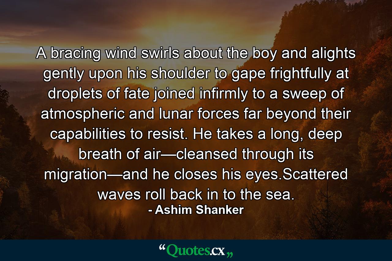 A bracing wind swirls about the boy and alights gently upon his shoulder to gape frightfully at droplets of fate joined infirmly to a sweep of atmospheric and lunar forces far beyond their capabilities to resist. He takes a long, deep breath of air—cleansed through its migration—and he closes his eyes.Scattered waves roll back in to the sea. - Quote by Ashim Shanker