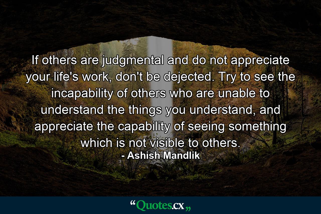 If others are judgmental and do not appreciate your life's work, don't be dejected. Try to see the incapability of others who are unable to understand the things you understand, and appreciate the capability of seeing something which is not visible to others. - Quote by Ashish Mandlik