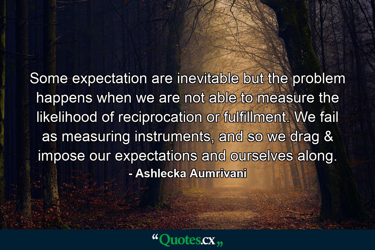 Some expectation are inevitable but the problem happens when we are not able to measure the likelihood of reciprocation or fulfillment. We fail as measuring instruments, and so we drag & impose our expectations and ourselves along. - Quote by Ashlecka Aumrivani