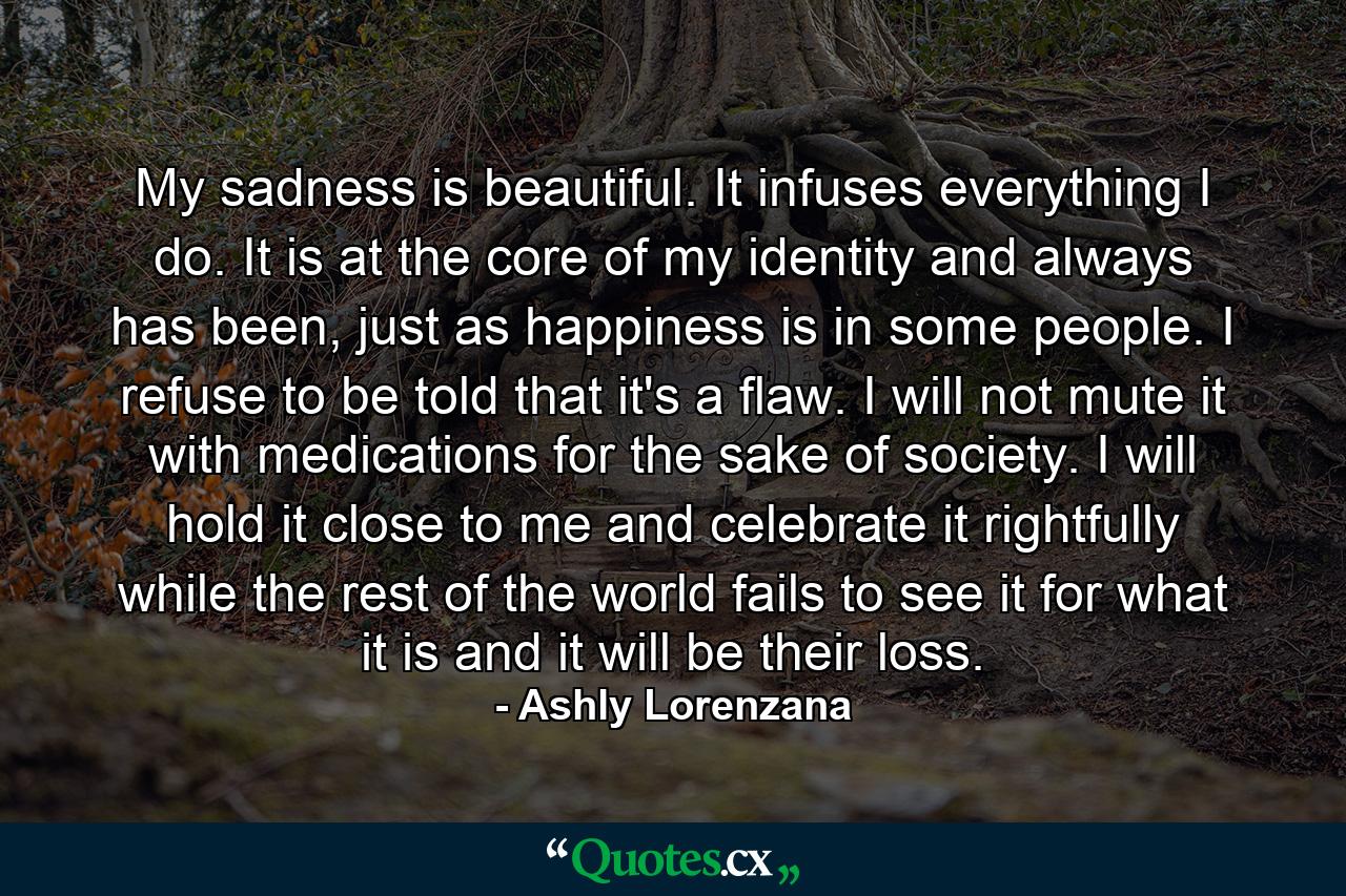 My sadness is beautiful. It infuses everything I do. It is at the core of my identity and always has been, just as happiness is in some people. I refuse to be told that it's a flaw. I will not mute it with medications for the sake of society. I will hold it close to me and celebrate it rightfully while the rest of the world fails to see it for what it is and it will be their loss. - Quote by Ashly Lorenzana