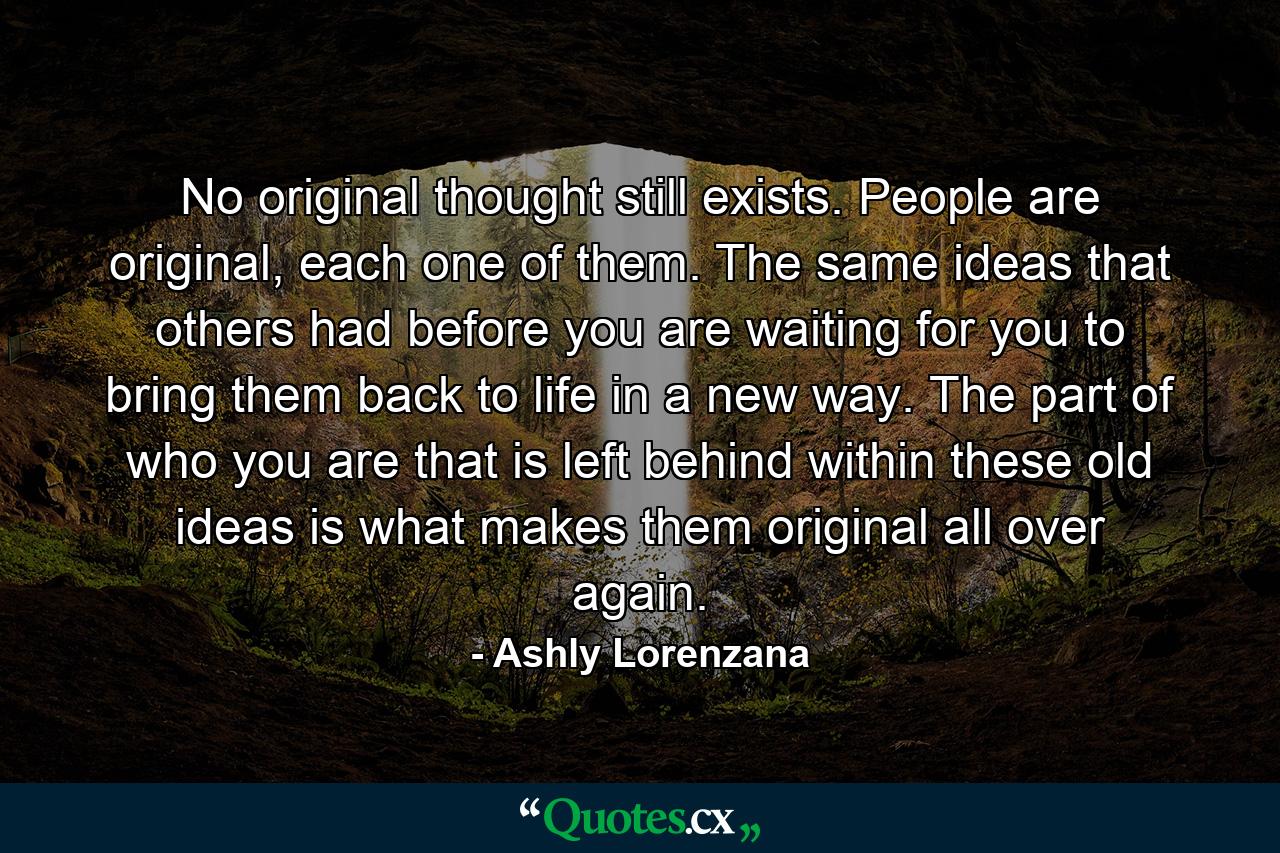 No original thought still exists. People are original, each one of them. The same ideas that others had before you are waiting for you to bring them back to life in a new way. The part of who you are that is left behind within these old ideas is what makes them original all over again. - Quote by Ashly Lorenzana