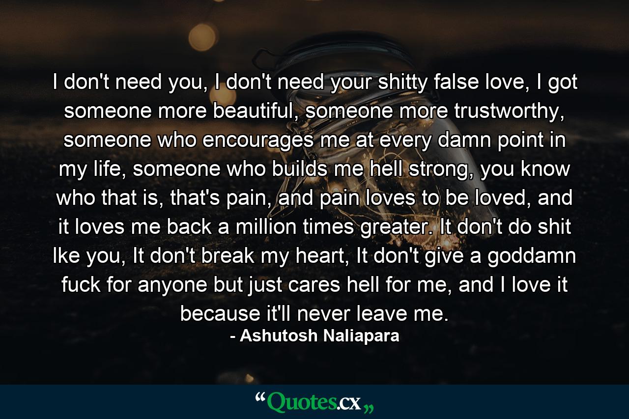 I don't need you, I don't need your shitty false love, I got someone more beautiful, someone more trustworthy, someone who encourages me at every damn point in my life, someone who builds me hell strong, you know who that is, that's pain, and pain loves to be loved, and it loves me back a million times greater. It don't do shit lke you, It don't break my heart, It don't give a goddamn fuck for anyone but just cares hell for me, and I love it because it'll never leave me. - Quote by Ashutosh Naliapara