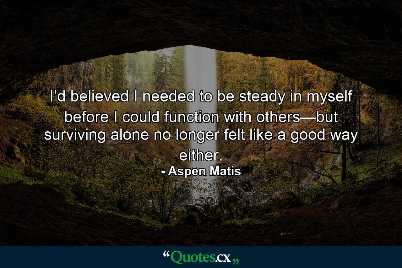 I’d believed I needed to be steady in myself before I could function with others—but surviving alone no longer felt like a good way either. - Quote by Aspen Matis