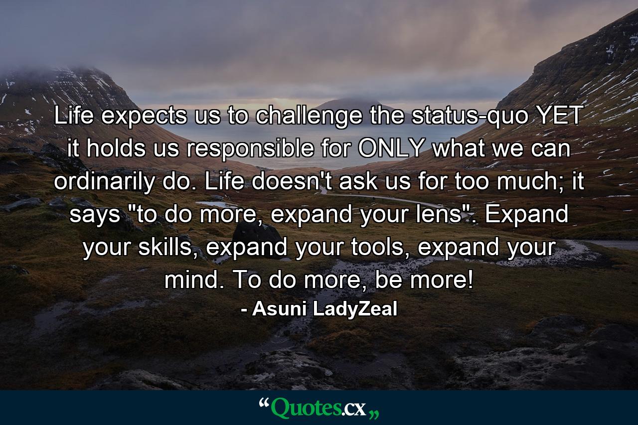 Life expects us to challenge the status-quo YET it holds us responsible for ONLY what we can ordinarily do. Life doesn't ask us for too much; it says 