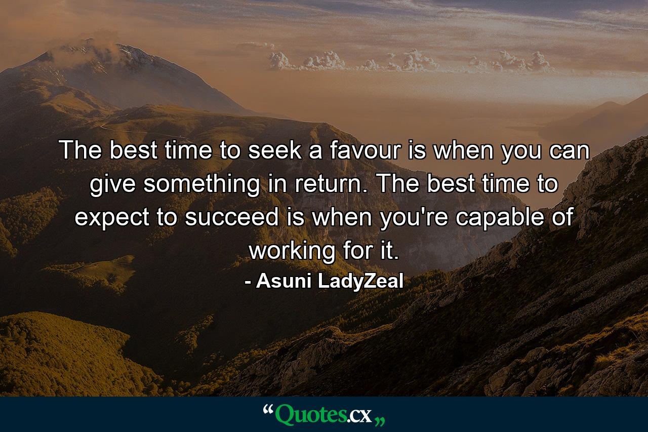 The best time to seek a favour is when you can give something in return. The best time to expect to succeed is when you're capable of working for it. - Quote by Asuni LadyZeal