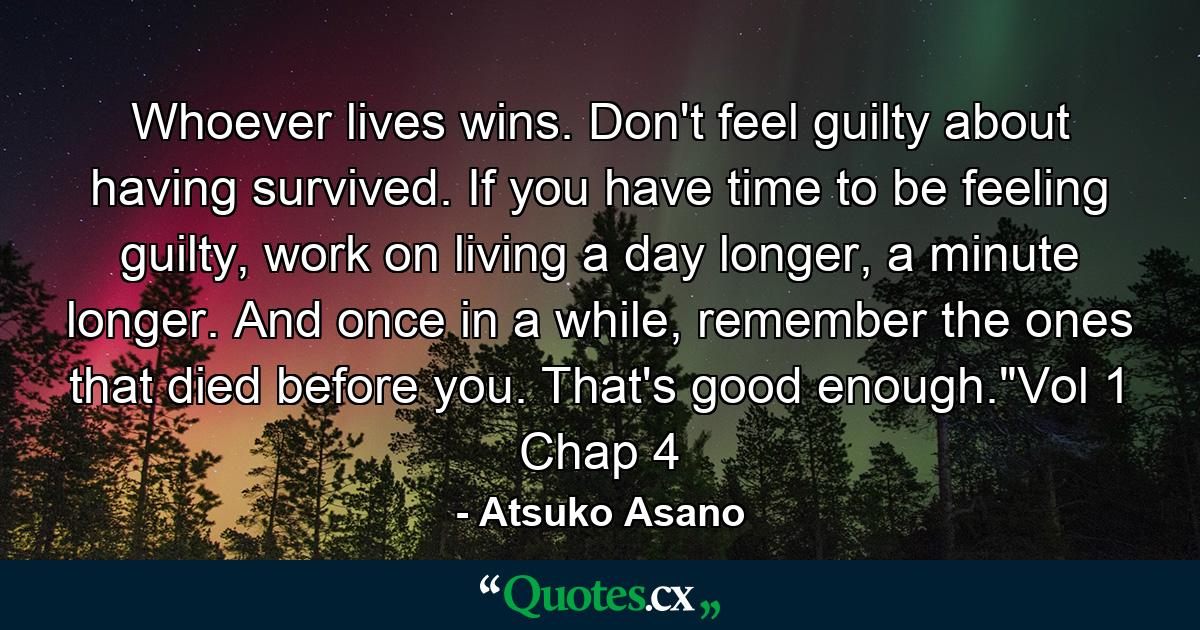 Whoever lives wins. Don't feel guilty about having survived. If you have time to be feeling guilty, work on living a day longer, a minute longer. And once in a while, remember the ones that died before you. That's good enough.