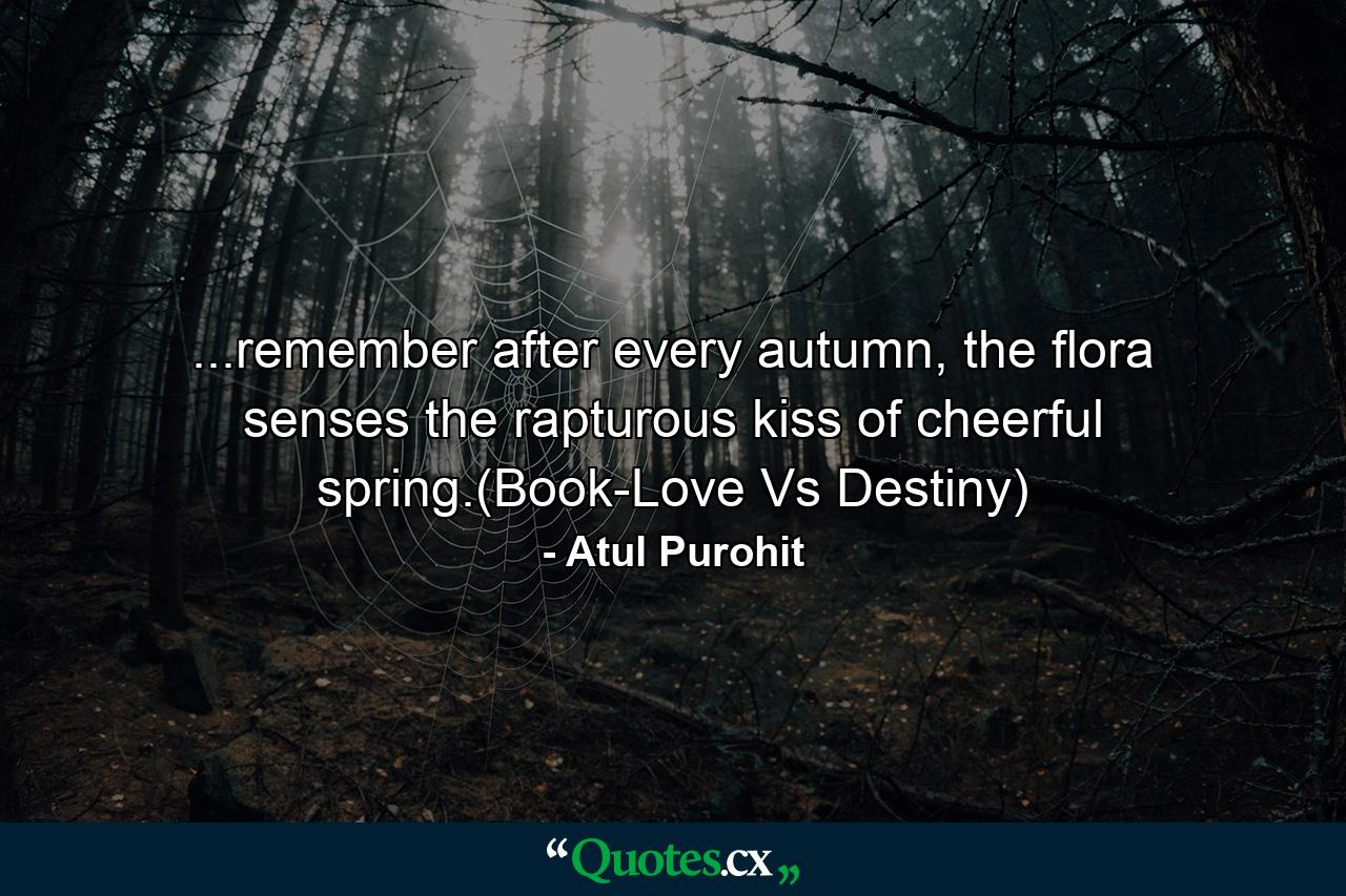 ...remember after every autumn, the flora senses the rapturous kiss of cheerful spring.(Book-Love Vs Destiny) - Quote by Atul Purohit