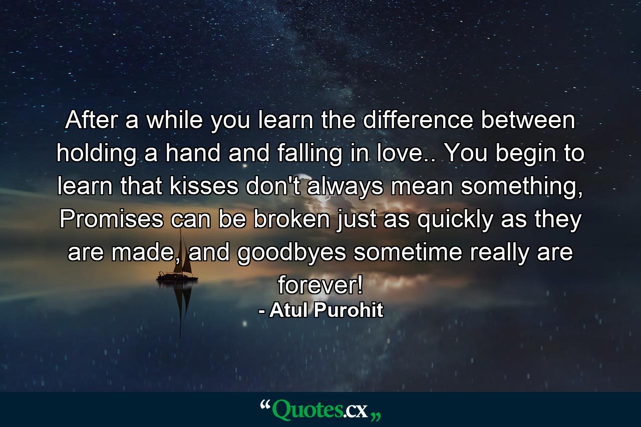 After a while you learn the difference between holding a hand and falling in love.. You begin to learn that kisses don't always mean something, Promises can be broken just as quickly as they are made, and goodbyes sometime really are forever! - Quote by Atul Purohit