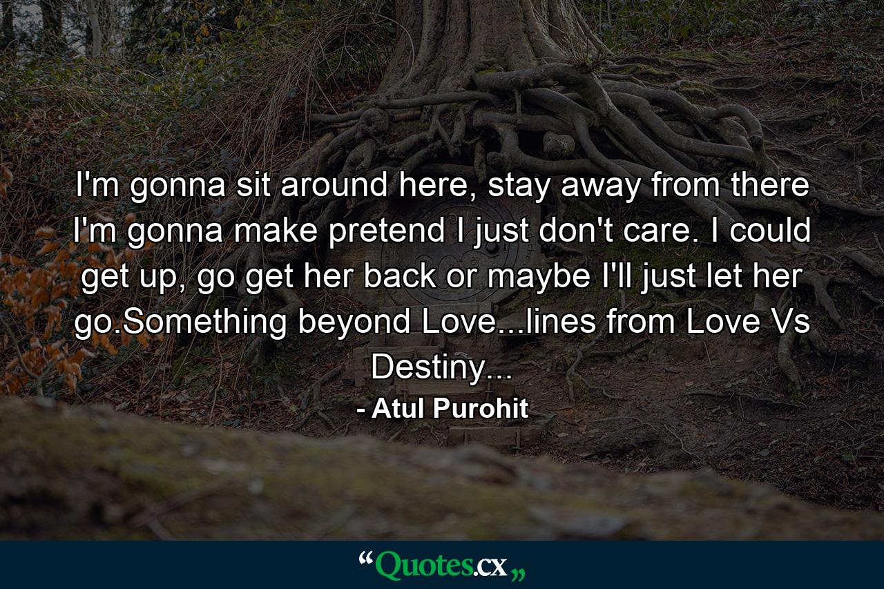 I'm gonna sit around here, stay away from there I'm gonna make pretend I just don't care. I could get up, go get her back or maybe I'll just let her go.Something beyond Love...lines from Love Vs Destiny... - Quote by Atul Purohit