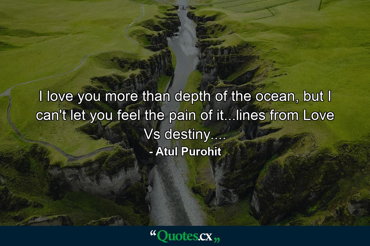 I love you more than depth of the ocean, but I can't let you feel the pain of it...lines from Love Vs destiny.... - Quote by Atul Purohit