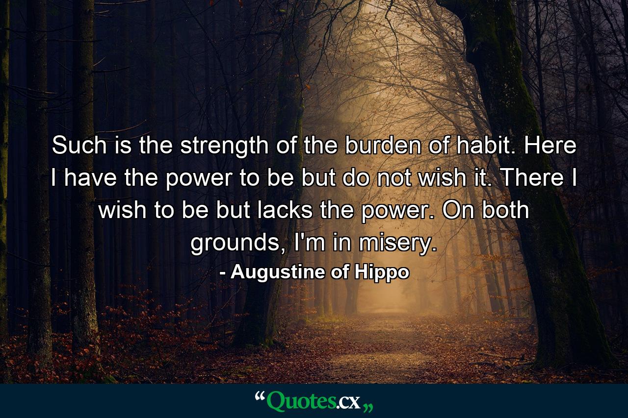 Such is the strength of the burden of habit. Here I have the power to be but do not wish it. There I wish to be but lacks the power. On both grounds, I'm in misery. - Quote by Augustine of Hippo