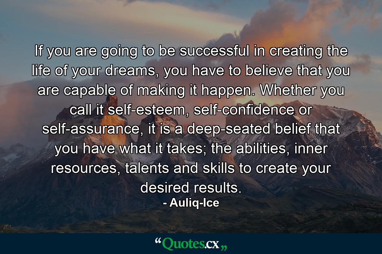 If you are going to be successful in creating the life of your dreams, you have to believe that you are capable of making it happen. Whether you call it self-esteem, self-confidence or self-assurance, it is a deep-seated belief that you have what it takes; the abilities, inner resources, talents and skills to create your desired results. - Quote by Auliq-Ice