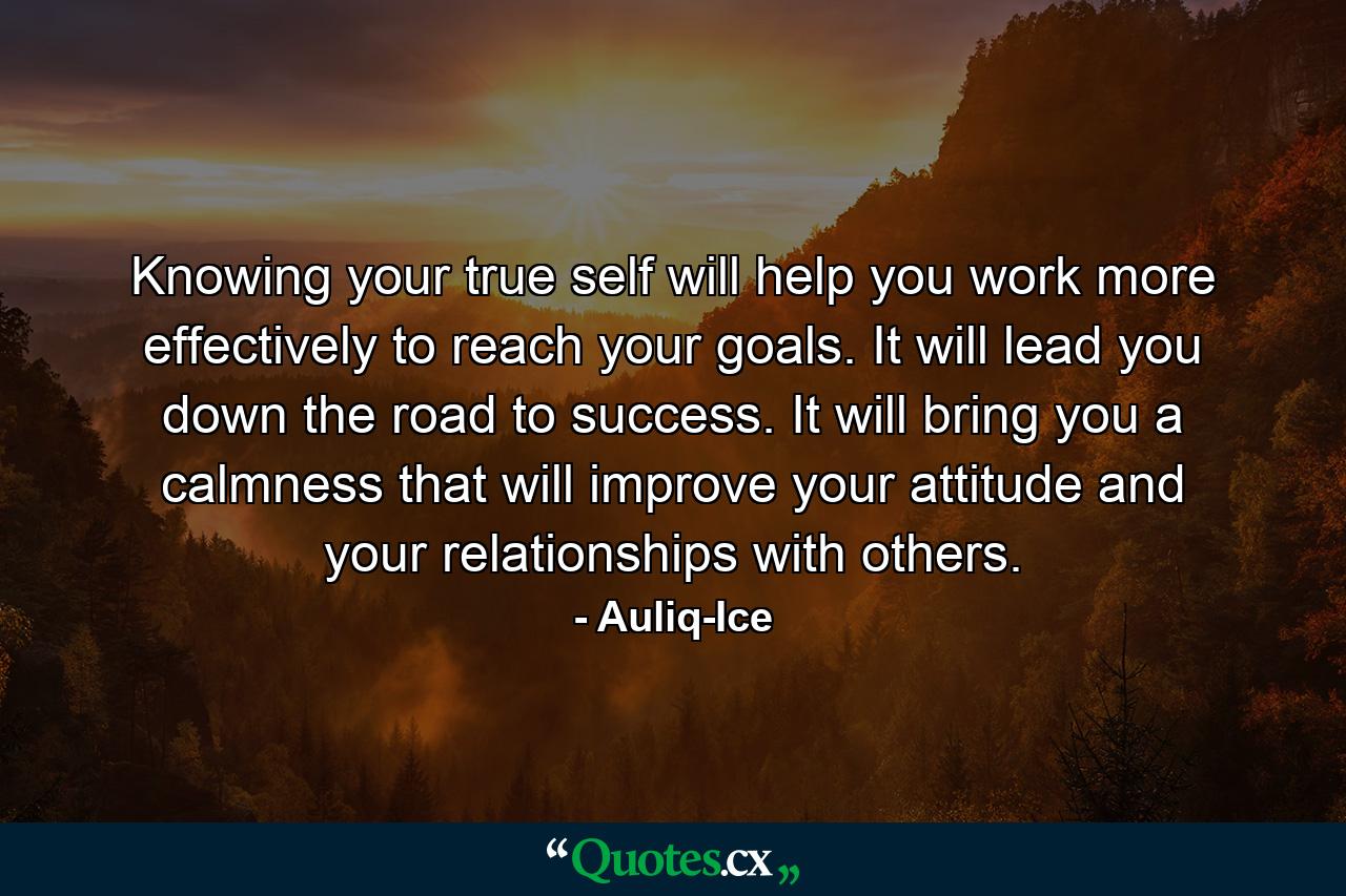 Knowing your true self will help you work more effectively to reach your goals. It will lead you down the road to success. It will bring you a calmness that will improve your attitude and your relationships with others. - Quote by Auliq-Ice