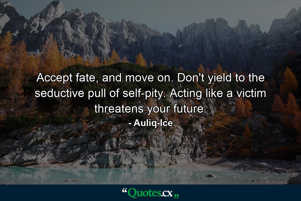 Accept fate, and move on. Don't yield to the seductive pull of self-pity. Acting like a victim threatens your future. - Quote by Auliq-Ice