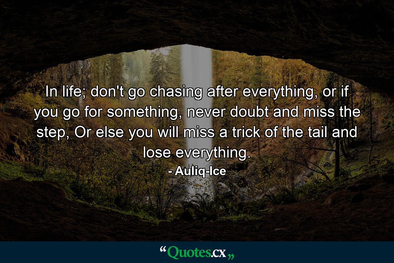 In life; don't go chasing after everything, or if you go for something, never doubt and miss the step, Or else you will miss a trick of the tail and lose everything. - Quote by Auliq-Ice